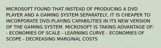 MICROSOFT FOUND THAT INSTEAD OF PRODUCING A DVD PLAYER AND A GAMING SYSTEM SEPARATELY, IT IS CHEAPER TO INCORPORATE DVD-PLAYING CAPABILITIES IN ITS NEW VERSION OF THE GAMING SYSTEM. MICROSOFT IS TAKING ADVANTAGE OF: - ECONOMIES OF SCALE - LEARNING CURVE - ECONOMIES OF SCOPE - DECREASING MARGINAL COSTS