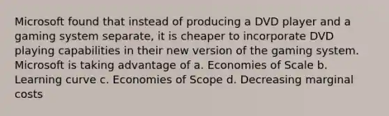 Microsoft found that instead of producing a DVD player and a gaming system separate, it is cheaper to incorporate DVD playing capabilities in their new version of the gaming system. Microsoft is taking advantage of a. Economies of Scale b. Learning curve c. Economies of Scope d. Decreasing marginal costs