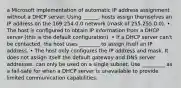 a Microsoft implementation of automatic IP address assignment without a DHCP server. Using ______, hosts assign themselves an IP address on the 169.254.0.0 network (mask of 255.255.0.0). • The host is configured to obtain IP information from a DHCP server (this is the default configuration). • If a DHCP server can't be contacted, the host uses ________ to assign itself an IP address. • The host only configures the IP address and mask. It does not assign itself the default gateway and DNS server addresses. can only be used on a single subnet. Use _________ as a fail-safe for when a DHCP server is unavailable to provide limited communication capabilities.