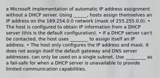 a Microsoft implementation of automatic IP address assignment without a DHCP server. Using ______, hosts assign themselves an IP address on the 169.254.0.0 network (mask of 255.255.0.0). • The host is configured to obtain IP information from a DHCP server (this is the default configuration). • If a DHCP server can't be contacted, the host uses ________ to assign itself an IP address. • The host only configures the IP address and mask. It does not assign itself the default gateway and DNS server addresses. can only be used on a single subnet. Use _________ as a fail-safe for when a DHCP server is unavailable to provide limited communication capabilities.