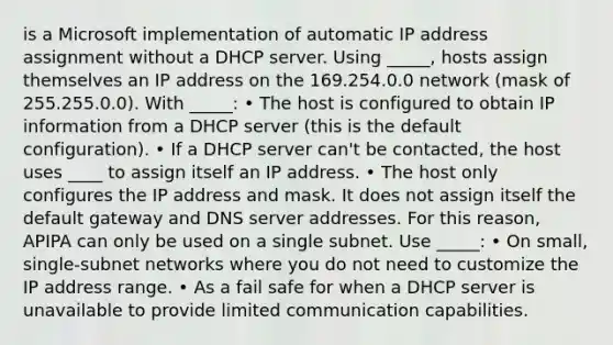 is a Microsoft implementation of automatic IP address assignment without a DHCP server. Using _____, hosts assign themselves an IP address on the 169.254.0.0 network (mask of 255.255.0.0). With _____: • The host is configured to obtain IP information from a DHCP server (this is the default configuration). • If a DHCP server can't be contacted, the host uses ____ to assign itself an IP address. • The host only configures the IP address and mask. It does not assign itself the default gateway and DNS server addresses. For this reason, APIPA can only be used on a single subnet. Use _____: • On small, single-subnet networks where you do not need to customize the IP address range. • As a fail safe for when a DHCP server is unavailable to provide limited communication capabilities.