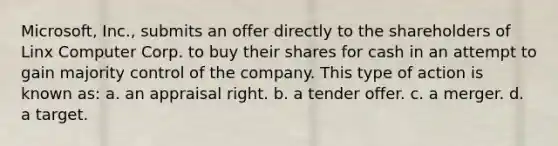 Microsoft, Inc., submits an offer directly to the shareholders of Linx Computer Corp. to buy their shares for cash in an attempt to gain majority control of the company. This type of action is known as: a. an appraisal right. b. a tender offer. c. a merger. d. a target.