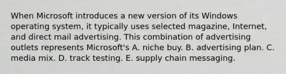 When Microsoft introduces a new version of its Windows operating system, it typically uses selected magazine, Internet, and direct mail advertising. This combination of advertising outlets represents Microsoft's A. niche buy. B. advertising plan. C. media mix. D. track testing. E. supply chain messaging.