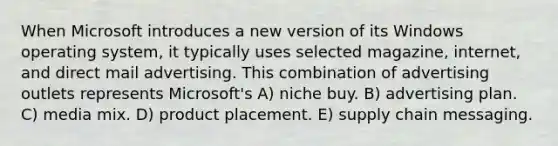 When Microsoft introduces a new version of its Windows operating system, it typically uses selected magazine, internet, and direct mail advertising. This combination of advertising outlets represents Microsoft's A) niche buy. B) advertising plan. C) media mix. D) product placement. E) supply chain messaging.