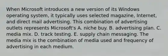 When Microsoft introduces a new version of its Windows operating system, it typically uses selected magazine, Internet, and direct mail advertising. This combination of advertising outlets represents Microsoft's A. niche buy. B. advertising plan. C. media mix. D. track testing. E. supply chain messaging. The media mix is the combination of media used and frequency of advertising in each medium.