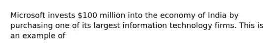 Microsoft invests​ 100 million into the economy of India by purchasing one of its largest information technology firms. This is an example of​