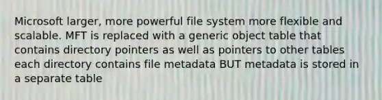 Microsoft larger, more powerful file system more flexible and scalable. MFT is replaced with a generic object table that contains directory pointers as well as pointers to other tables each directory contains file metadata BUT metadata is stored in a separate table