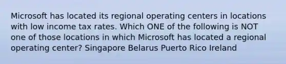 Microsoft has located its regional operating centers in locations with low income tax rates. Which ONE of the following is NOT one of those locations in which Microsoft has located a regional operating center? Singapore Belarus Puerto Rico Ireland