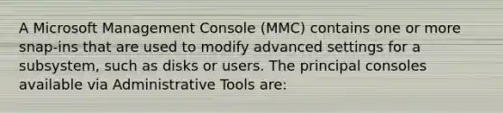 A Microsoft Management Console (MMC) contains one or more snap-ins that are used to modify advanced settings for a subsystem, such as disks or users. The principal consoles available via Administrative Tools are: