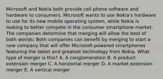 Microsoft and Nokia both provide cell phone software and hardware to consumers. Microsoft wants to use​ Nokia's hardware to use for its new mobile operating​ system, while Nokia is looking to better compete in the consumer smartphone market. The companies determine that merging will allow the best of both​ worlds: Both companies can benefit by merging to start a new company that will offer​ Microsoft-powered smartphones featuring the latest and greatest technology from Nokia. What type of merger is​ this? A. A conglomeration B. A product extension merger C. A horizontal merger D. A market extension merger E. A vertical merger