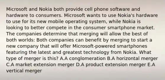 Microsoft and Nokia both provide cell phone software and hardware to consumers. Microsoft wants to use​ Nokia's hardware to use for its new mobile operating​ system, while Nokia is looking to better compete in the consumer smartphone market. The companies determine that merging will allow the best of both​ worlds: Both companies can benefit by merging to start a new company that will offer​ Microsoft-powered smartphones featuring the latest and greatest technology from Nokia. What type of merger is​ this? A.A conglomeration B.A horizontal merger C.A market extension merger D.A product extension merger E.A vertical merger