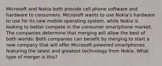 Microsoft and Nokia both provide cell phone software and hardware to consumers. Microsoft wants to use​ Nokia's hardware to use for its new mobile operating​ system, while Nokia is looking to better compete in the consumer smartphone market. The companies determine that merging will allow the best of both​ worlds: Both companies can benefit by merging to start a new company that will offer​ Microsoft-powered smartphones featuring the latest and greatest technology from Nokia. What type of merger is​ this?