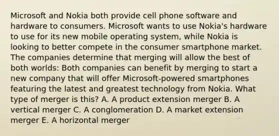 Microsoft and Nokia both provide cell phone software and hardware to consumers. Microsoft wants to use​ Nokia's hardware to use for its new mobile operating​ system, while Nokia is looking to better compete in the consumer smartphone market. The companies determine that merging will allow the best of both​ worlds: Both companies can benefit by merging to start a new company that will offer​ Microsoft-powered smartphones featuring the latest and greatest technology from Nokia. What type of merger is​ this? A. A product extension merger B. A vertical merger C. A conglomeration D. A market extension merger E. A horizontal merger