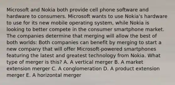 Microsoft and Nokia both provide cell phone software and hardware to consumers. Microsoft wants to use​ Nokia's hardware to use for its new mobile operating​ system, while Nokia is looking to better compete in the consumer smartphone market. The companies determine that merging will allow the best of both​ worlds: Both companies can benefit by merging to start a new company that will offer​ Microsoft-powered smartphones featuring the latest and greatest technology from Nokia. What type of merger is​ this? A. A vertical merger B. A market extension merger C. A conglomeration D. A product extension merger E. A horizontal merger