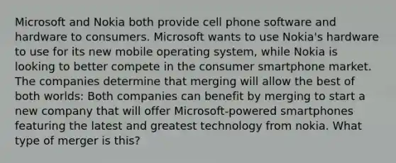 Microsoft and Nokia both provide cell phone software and hardware to consumers. Microsoft wants to use Nokia's hardware to use for its new mobile operating system, while Nokia is looking to better compete in the consumer smartphone market. The companies determine that merging will allow the best of both worlds: Both companies can benefit by merging to start a new company that will offer Microsoft-powered smartphones featuring the latest and greatest technology from nokia. What type of merger is this?