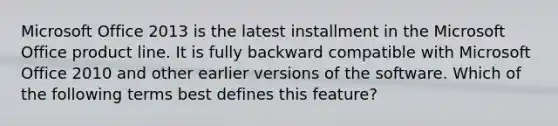 Microsoft Office 2013 is the latest installment in the Microsoft Office product line. It is fully backward compatible with Microsoft Office 2010 and other earlier versions of the software. Which of the following terms best defines this feature?