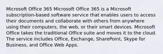 Microsoft Office 365 Microsoft Office 365 is a Microsoft subscription-based software service that enables users to access their documents and collaborate with others from anywhere using their computers, the web, or their smart devices. Microsoft Office takes the traditional Office suite and moves it to the cloud. The service includes Office, Exchange, SharePoint, Skype for Business, and Office Web Apps.