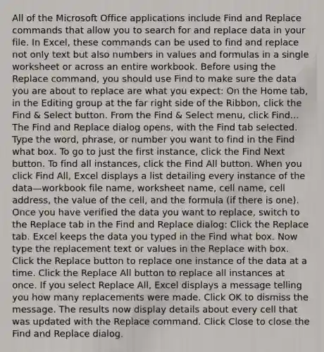 All of the Microsoft Office applications include Find and Replace commands that allow you to search for and replace data in your file. In Excel, these commands can be used to find and replace not only text but also numbers in values and formulas in a single worksheet or across an entire workbook. Before using the Replace command, you should use Find to make sure the data you are about to replace are what you expect: On the Home tab, in the Editing group at the far right side of the Ribbon, click the Find & Select button. From the Find & Select menu, click Find... The Find and Replace dialog opens, with the Find tab selected. Type the word, phrase, or number you want to find in the Find what box. To go to just the first instance, click the Find Next button. To find all instances, click the Find All button. When you click Find All, Excel displays a list detailing every instance of the data—workbook file name, worksheet name, cell name, cell address, the value of the cell, and the formula (if there is one). Once you have verified the data you want to replace, switch to the Replace tab in the Find and Replace dialog: Click the Replace tab. Excel keeps the data you typed in the Find what box. Now type the replacement text or values in the Replace with box. Click the Replace button to replace one instance of the data at a time. Click the Replace All button to replace all instances at once. If you select Replace All, Excel displays a message telling you how many replacements were made. Click OK to dismiss the message. The results now display details about every cell that was updated with the Replace command. Click Close to close the Find and Replace dialog.