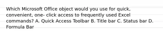 Which Microsoft Office object would you use for quick, convenient, one- click access to frequently used Excel commands? A. Quick Access Toolbar B. Title bar C. Status bar D. Formula Bar