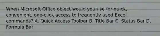 When Microsoft Office object would you use for quick, convenient, one-click access to frequently used Excel commands? A. Quick Access Toolbar B. Title Bar C. Status Bar D. Formula Bar