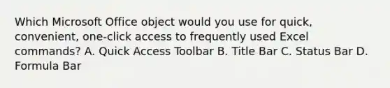 Which Microsoft Office object would you use for quick, convenient, one-click access to frequently used Excel commands? A. Quick Access Toolbar B. Title Bar C. Status Bar D. Formula Bar