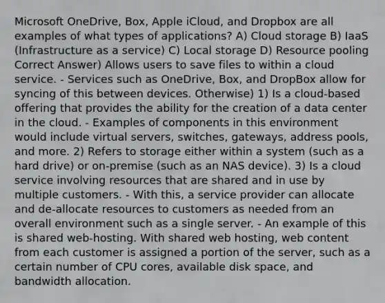 Microsoft OneDrive, Box, Apple iCloud, and Dropbox are all examples of what types of applications? A) Cloud storage B) IaaS (Infrastructure as a service) C) Local storage D) Resource pooling Correct Answer) Allows users to save files to within a cloud service. - Services such as OneDrive, Box, and DropBox allow for syncing of this between devices. Otherwise) 1) Is a cloud-based offering that provides the ability for the creation of a data center in the cloud. - Examples of components in this environment would include virtual servers, switches, gateways, address pools, and more. 2) Refers to storage either within a system (such as a hard drive) or on-premise (such as an NAS device). 3) Is a cloud service involving resources that are shared and in use by multiple customers. - With this, a service provider can allocate and de-allocate resources to customers as needed from an overall environment such as a single server. - An example of this is shared web-hosting. With shared web hosting, web content from each customer is assigned a portion of the server, such as a certain number of CPU cores, available disk space, and bandwidth allocation.