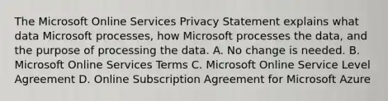 The Microsoft Online Services Privacy Statement explains what data Microsoft processes, how Microsoft processes the data, and the purpose of processing the data. A. No change is needed. B. Microsoft Online Services Terms C. Microsoft Online Service Level Agreement D. Online Subscription Agreement for Microsoft Azure