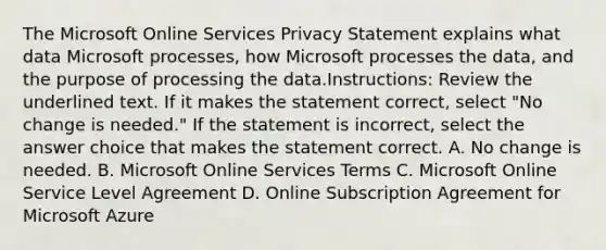 The Microsoft Online Services Privacy Statement explains what data Microsoft processes, how Microsoft processes the data, and the purpose of processing the data.Instructions: Review the underlined text. If it makes the statement correct, select "No change is needed." If the statement is incorrect, select the answer choice that makes the statement correct. A. No change is needed. B. Microsoft Online Services Terms C. Microsoft Online Service Level Agreement D. Online Subscription Agreement for Microsoft Azure