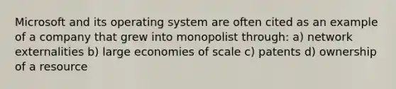 Microsoft and its operating system are often cited as an example of a company that grew into monopolist through: a) network externalities b) large economies of scale c) patents d) ownership of a resource