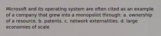 Microsoft and its operating system are often cited as an example of a company that grew into a monopolist through: a. ownership of a resource. b. patents. c. network externalities. d. large economies of scale