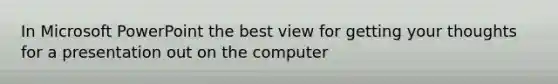 In Microsoft PowerPoint the best view for getting your thoughts for a presentation out on the computer