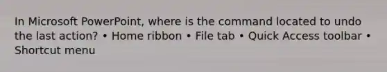 In Microsoft PowerPoint, where is the command located to undo the last action? • Home ribbon • File tab • Quick Access toolbar • Shortcut menu