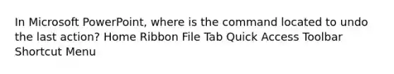 In Microsoft PowerPoint, where is the command located to undo the last action? Home Ribbon File Tab Quick Access Toolbar Shortcut Menu