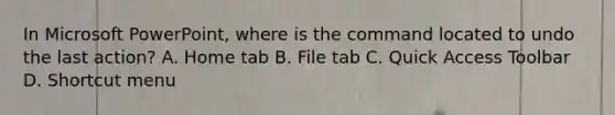 In Microsoft PowerPoint, where is the command located to undo the last action? A. Home tab B. File tab C. Quick Access Toolbar D. Shortcut menu