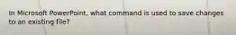 In Microsoft PowerPoint, what command is used to save changes to an existing file?