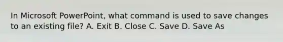 In Microsoft PowerPoint, what command is used to save changes to an existing file? A. Exit B. Close C. Save D. Save As