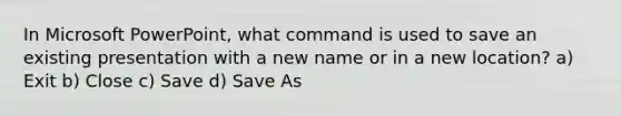 In Microsoft PowerPoint, what command is used to save an existing presentation with a new name or in a new location? a) Exit b) Close c) Save d) Save As