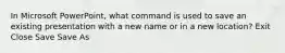 In Microsoft PowerPoint, what command is used to save an existing presentation with a new name or in a new location? Exit Close Save Save As