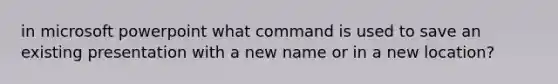 in microsoft powerpoint what command is used to save an existing presentation with a new name or in a new location?