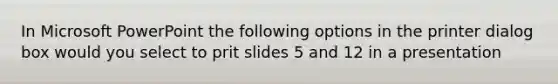 In Microsoft PowerPoint the following options in the printer dialog box would you select to prit slides 5 and 12 in a presentation