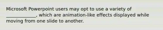 Microsoft Powerpoint users may opt to use a variety of _____________, which are animation-like effects displayed while moving from one slide to another.