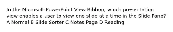 In the Microsoft PowerPoint View Ribbon, which presentation view enables a user to view one slide at a time in the Slide Pane? A Normal B Slide Sorter C Notes Page D Reading