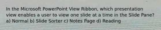 In the Microsoft PowerPoint View Ribbon, which presentation view enables a user to view one slide at a time in the Slide Pane? a) Normal b) Slide Sorter c) Notes Page d) Reading