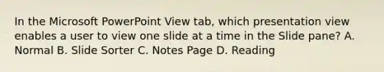 In the Microsoft PowerPoint View tab, which presentation view enables a user to view one slide at a time in the Slide pane? A. Normal B. Slide Sorter C. Notes Page D. Reading