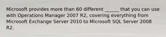 Microsoft provides more than 60 different ______ that you can use with Operations Manager 2007 R2, covering everything from Microsoft Exchange Server 2010 to Microsoft SQL Server 2008 R2.