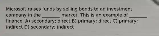 Microsoft raises funds by selling bonds to an investment company in the ________ market. This is an example of ________ finance. A) secondary; direct B) primary; direct C) primary; indirect D) secondary; indirect