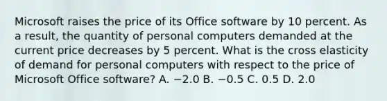 Microsoft raises the price of its Office software by 10 percent. As a​ result, the quantity of personal computers demanded at the current price decreases by 5 percent. What is the cross elasticity of demand for personal computers with respect to the price of Microsoft Office​ software? A. −2.0 B. −0.5 C. 0.5 D. 2.0