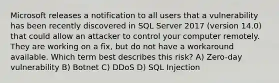 Microsoft releases a notification to all users that a vulnerability has been recently discovered in SQL Server 2017 (version 14.0) that could allow an attacker to control your computer remotely. They are working on a fix, but do not have a workaround available. Which term best describes this risk? A) Zero-day vulnerability B) Botnet C) DDoS D) SQL Injection