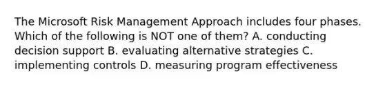 The Microsoft Risk Management Approach includes four phases. Which of the following is NOT one of them? A. conducting decision support B. evaluating alternative strategies C. implementing controls D. measuring program effectiveness