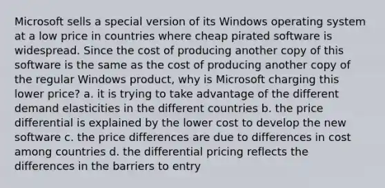 Microsoft sells a special version of its Windows operating system at a low price in countries where cheap pirated software is widespread. Since the cost of producing another copy of this software is the same as the cost of producing another copy of the regular Windows product, why is Microsoft charging this lower price? a. it is trying to take advantage of the different demand elasticities in the different countries b. the price differential is explained by the lower cost to develop the new software c. the price differences are due to differences in cost among countries d. the differential pricing reflects the differences in the barriers to entry